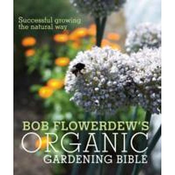 Bob Flowerdew's Organic Gardening Bible: Successful Growing the Natural Way, Bob Flowerdew