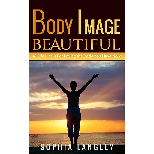 Body Image Beautiful: 18 Life Hacks for Loving the Body You Have Now, Sophia Langley