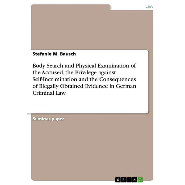 Body Search and Physical Examination of the Accused, the Privilege against Self-Incrimination  and the Consequences of Illegally Obtained Evidence in German Criminal Law, Stefanie M. Bausch