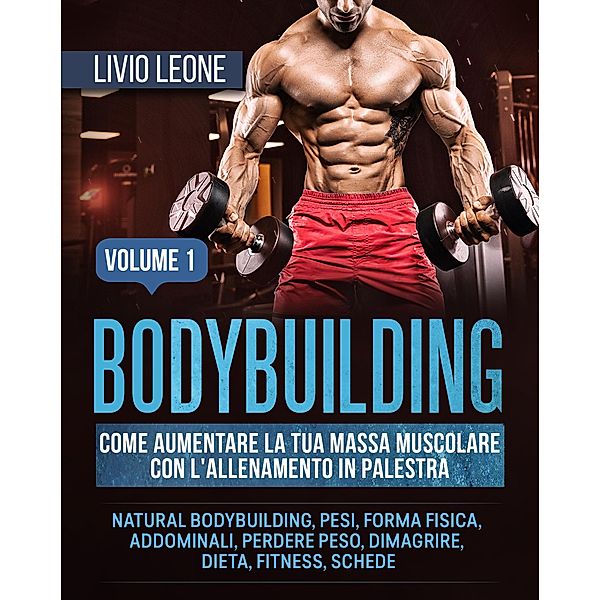 Bodybuilding: Come aumentare la tua massa muscolare  con l'allenamento in palestra. (Natural bodybuilding, pesi, forma fisica, addominali, perdere peso, dimagrire, dieta, fitness, schede). Volume 1, Livio Leone