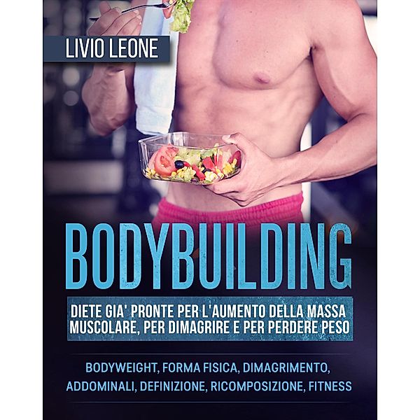 Bodybuilding: Diete già pronte per l'aumento della massa muscolare, per dimagrire e per perdere peso. (Bodyweight, forma fisica, dimagrimento, addominali, definizione, ricomposizione, fitness), Livio Leone