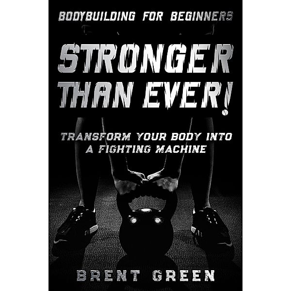 Bodybuilding For Beginners: Stronger Than Ever! - Transform Your Body Into A Fighting Machine, Brent Green