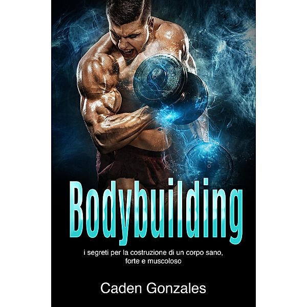 Bodybuilding: I segreti per la costruzione di un corpo sano, forte e muscoloso, Caden Gonzales