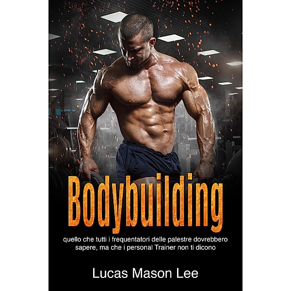 Bodybuilding: Quello che tutti i frequentatori delle palestre dovrebbero sapere, ma che i Personal Trainer non ti dicono, Lucas Mason Lee