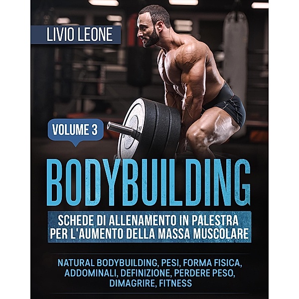Bodybuilding: Schede di allenamento in palestra per l'aumento della massa muscolare. (Natural bodybuilding, pesi, forma fisica, addominali, definizione, perdere peso, dimagrire, fitness). Volume 3, Livio Leone