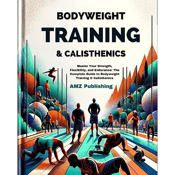 Bodyweight Training & Calisthenics :  Master Your Strength, Flexibility, and Endurance: The Complete Guide to Bodyweight Training & Calisthenics, Amz Publishing