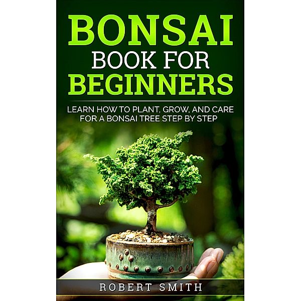 Bonsai Book for Beginners: Learn How to Plant, Grow, and Care for a Bonsai Tree Step by Step, Robert Smith