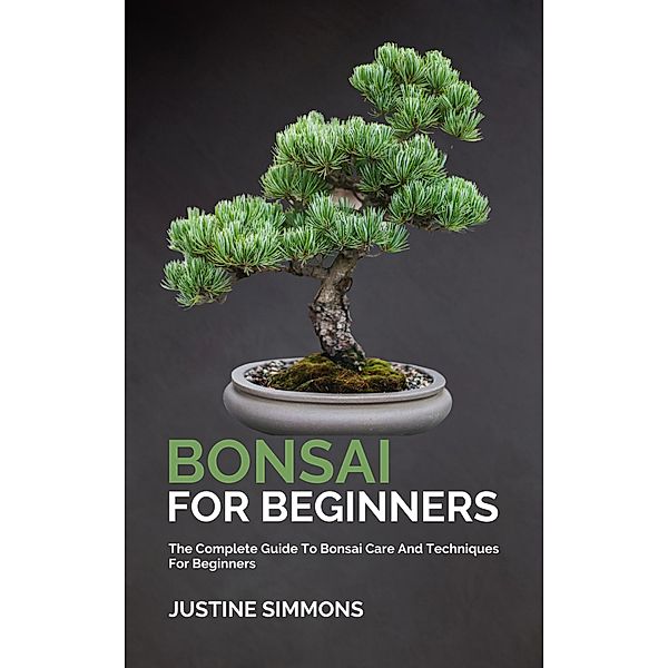Bonsai For Beginners - The Complete Guide To Bonsai Care And Techniques For Beginners, Justine Simmons