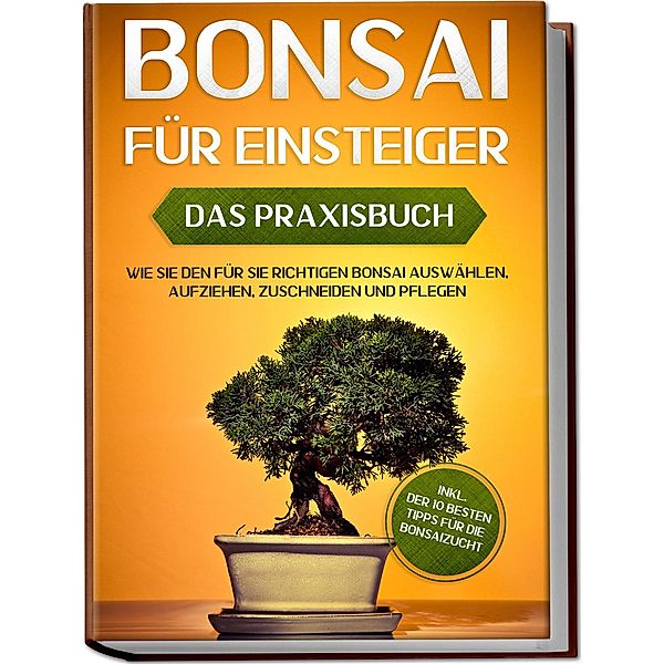 Bonsai für Einsteiger - Das Praxisbuch: Wie Sie den für Sie richtigen Bonsai auswählen, aufziehen, zuschneiden und pflegen - inkl. der 10 besten Tipps für die Bonsaizucht, Haruki Tanaka