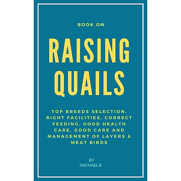 Book On Raising Quails: Top Breeds Selection, Right Facilities, Correct Feeding, Good Health Care, Good Care and Management of Layers & Meat Birds, Rachael B