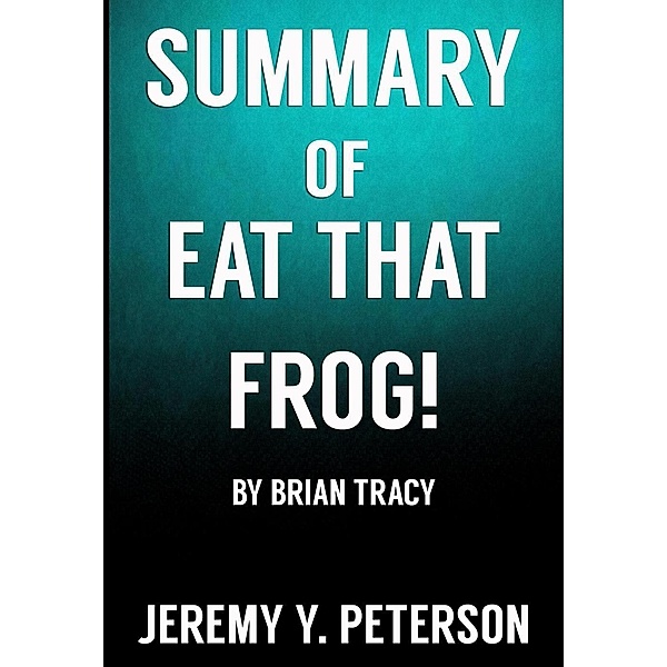 Book Summary: Eat that Frog - Brian Tracy (21 Great Ways to Stop Procrastinating and Get More Done in Less Time), Jeremy Y. Peterson