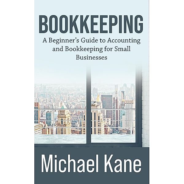 Bookkeeping: A Beginner's Guide to Accounting and Bookkeeping for Small Businesses, Michael Kane