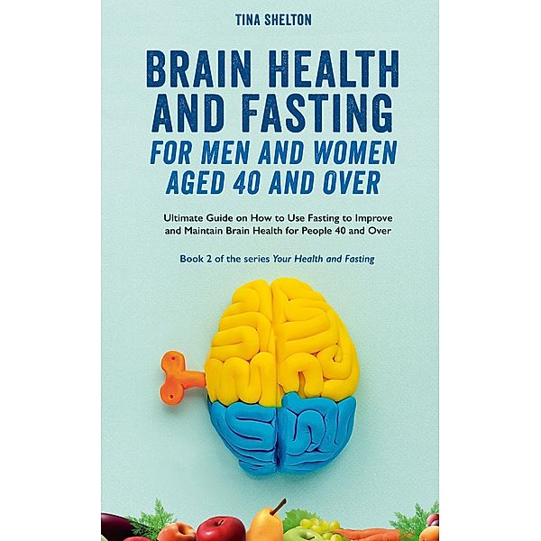 Brain Health and Fasting for Men and Women Aged 40 and Over. Ultimate Guide on How to Use Fasting to Improve and Maintain Brain Health for People 40 and Over (Your Health and Fasting, #2) / Your Health and Fasting, Tina Shelton