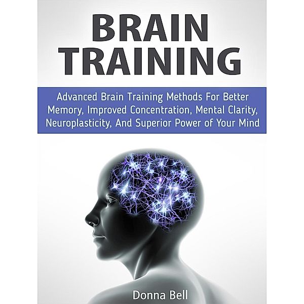 Brain Training: Advanced Brain Training Methods For Better Memory, Improved Concentration, Mental Clarity, Neuroplasticity, And Superior Power of Your Mind, Donna Bell