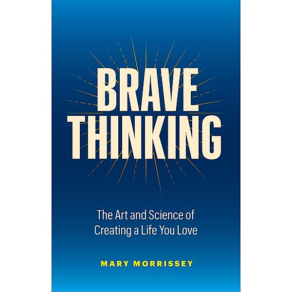 Brave Thinking: The Art and Science of Creating a Life You Love, Mary Morrissey