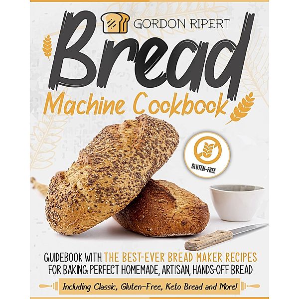 Bread Machine Cookbook: Guidebook With The Best-Ever Bread Maker Recipes for Baking Perfect Homemade, Artisan, Hands-Off Bread (Including Classic, Gluten-Free, Keto Bread and More!), Gordon Ripert