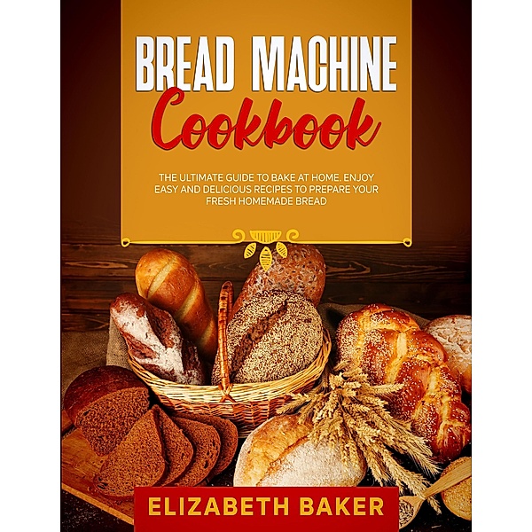 Bread Machine Cookbook: The Ultimate Guide to Bake at Home. Enjoy Easy and Delicious Recipes to Prepare your Fresh Homemade Bread., Elizabeth Baker
