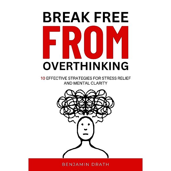 Break Free From Overthinking : 10 Effektive Strategies For Stress Relief And Mental Clarity, Benjamin Drath