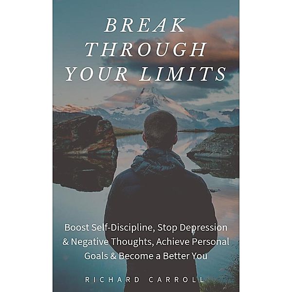 Break Through Your Limits: Boost Self-Discipline, Stop Depression & Negative Thoughts, Achieve Personal Goals & Become a Better You, Richard Carroll