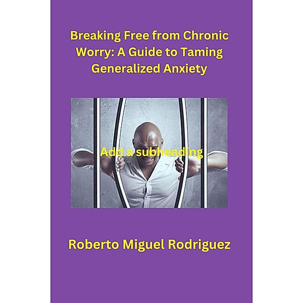 Breaking Free from Chronic Worry: A Guide to Taming Generalized Anxiety, Roberto Miguel Rodriguez