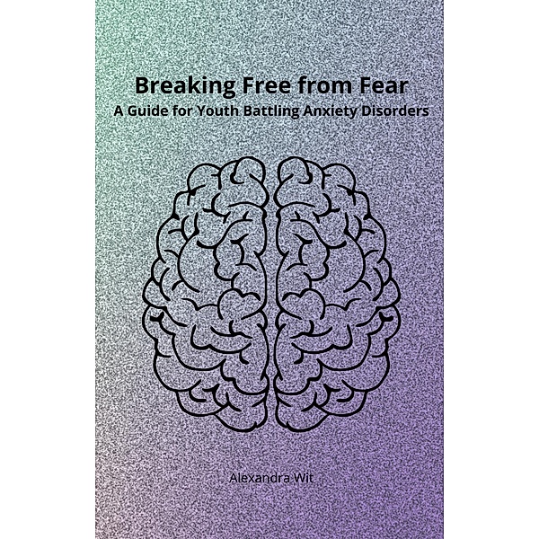 Breaking Free from Fear - A Guide for Youth Battling Anxiety Disorders, Alexandra Wit