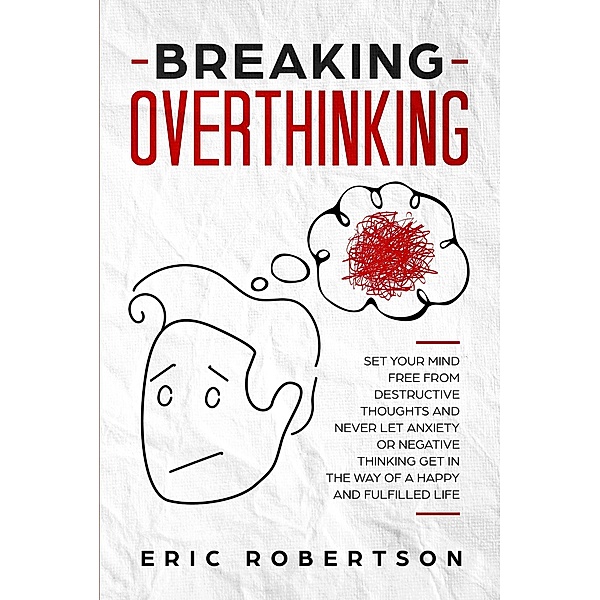Breaking Overthinking: Set Your Mind Free from Destructive Thoughts and Never let Anxiety or Negative Thinking get in the way of a Happy and Fulfilled Life, Eric Robertson