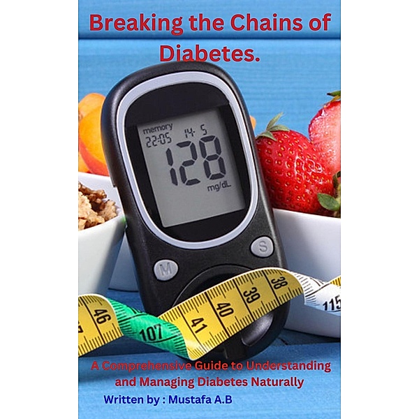 Breaking the Chains of Diabetes.  A Comprehensive Guide to Understanding and  Managing  Diabetes Naturally, Mustafa A. B