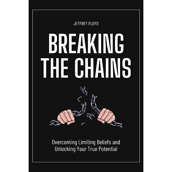 Breaking the Chains: Overcoming Limiting Beliefs and Unlocking Your True Potential, Jeffrey Floyd