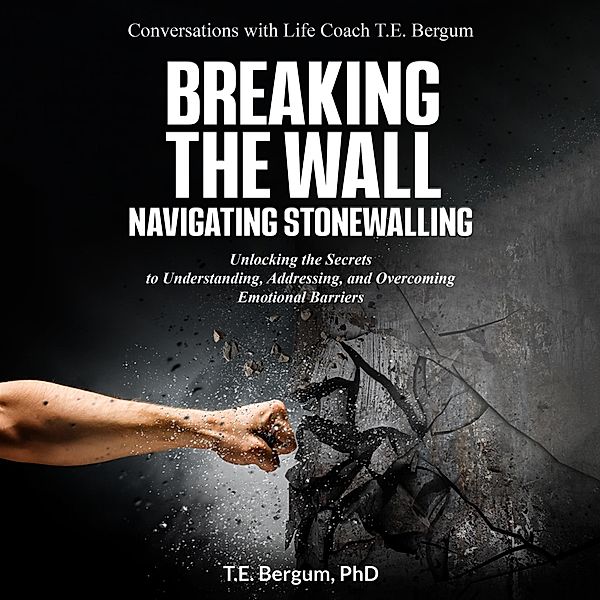 Breaking the Wall  Navigating Stonewalling  Unlocking the Secrets  to Understanding, Addressing, and Overcoming Emotional Barriers (Conversations with Life Coach T.E. Bergum) / Conversations with Life Coach T.E. Bergum, T. E. Bergum