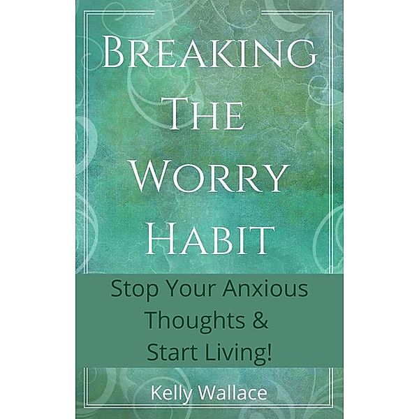 Breaking The Worry Habit - Stop Your Anxious Thoughts And Start Living!, Kelly Wallace