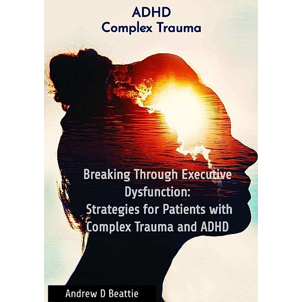 Breaking Through Executive Dysfunction: Strategies for Patients with Complex Trauma and ADHD (Mental Health, #1) / Mental Health, Andrew D Beattie