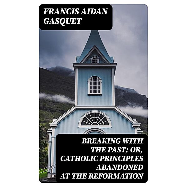 Breaking with the Past; Or, Catholic Principles Abandoned at the Reformation, Francis Aidan Gasquet