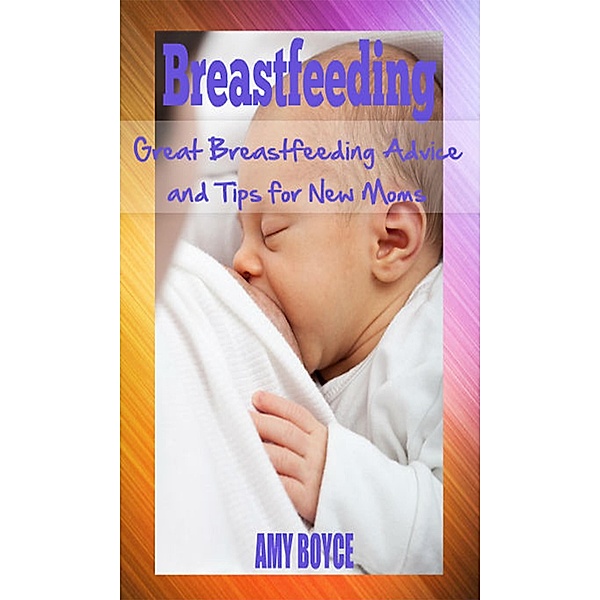 Breastfeeding: Great Breastfeeding Advice and Tips for New Moms, Amy Boyce