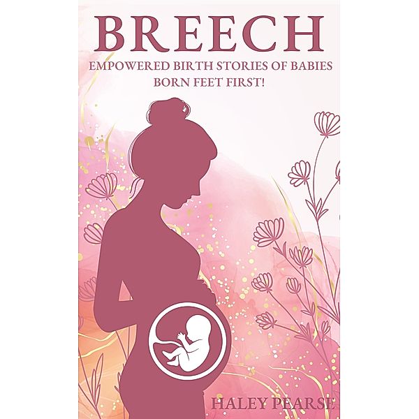 Breech: Empowered Stories of Babies Born Feet First! (Empowered Birth Stories Books, #1) / Empowered Birth Stories Books, Haley Pearse