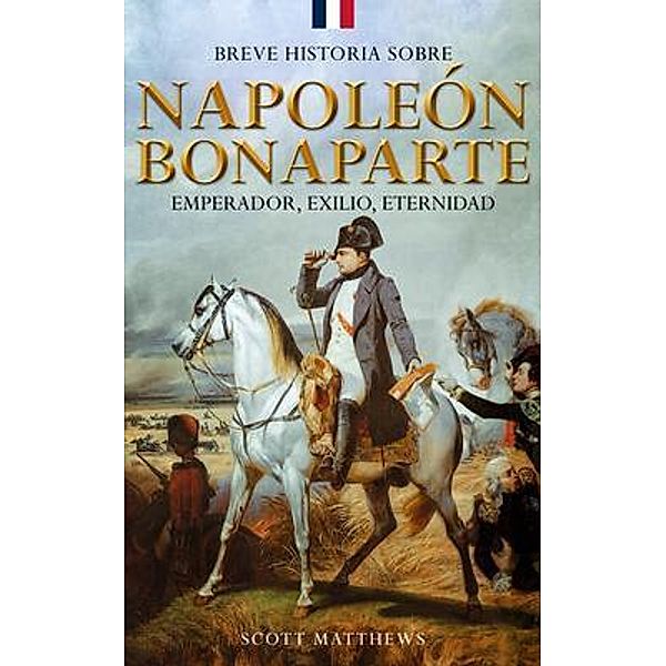 Breve historia sobre Napoleón Bonaparte - Emperador, exilio, eternidad, Scott Matthews