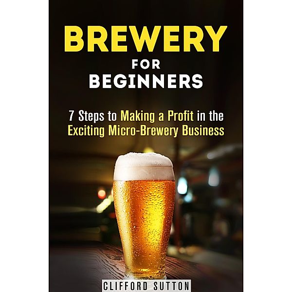 Brewery for Beginners: 7 Steps to Making a Profit in the Exciting Micro-Brewery Business (Financial Freedom & Investment) / Financial Freedom & Investment, Clifford Sutton