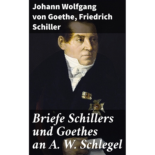 Briefe Schillers und Goethes an A. W. Schlegel, Johann Wolfgang von Goethe, Friedrich Schiller