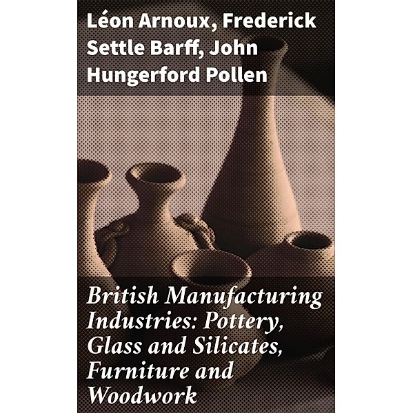 British Manufacturing Industries: Pottery, Glass and Silicates, Furniture and Woodwork, Léon Arnoux, Frederick Settle Barff, John Hungerford Pollen