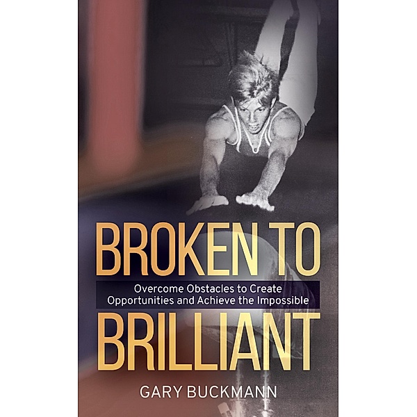Broken to Brilliant; Overcome Obstacles to Create Opportunities & Achieve the Impossible, Gary Buckmann