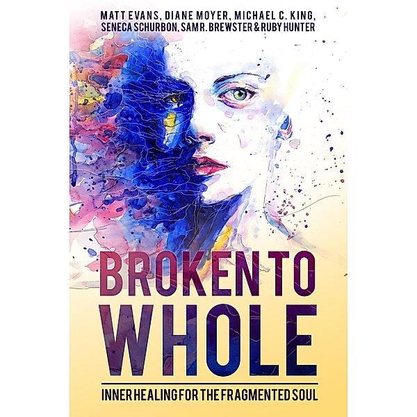 Broken To Whole: Inner Healing For the Fragmented Soul, Seneca Schurbon, Michael C. King, Matt Evans, Diane Moyer, Ruby Hunter, Sam R. Brewster