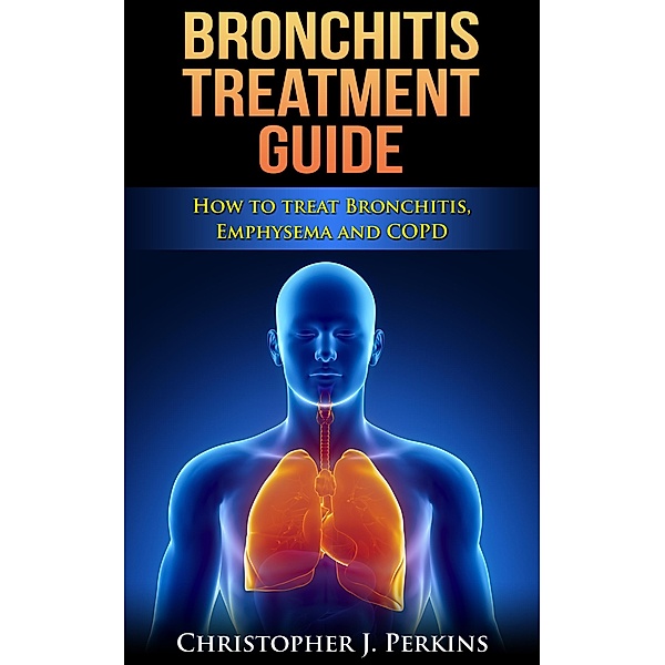 Bronchitis Treatment Guide: How to Treat Bronchitis, Emphysema and COPD, Christopher J. Perkins