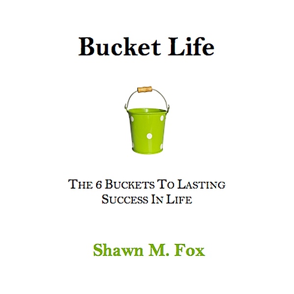 Bucket Life - The 6 Buckets to Lasting Success in Life, Shawn M. Fox