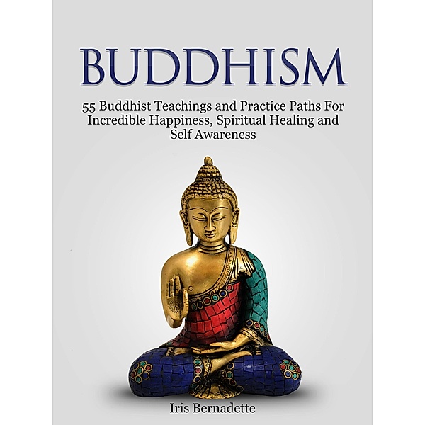 Buddhism: 55 Buddhist Teachings and Practice Paths For Incredible Happiness, Spiritual Healing and Self Awareness, Iris Bernadette