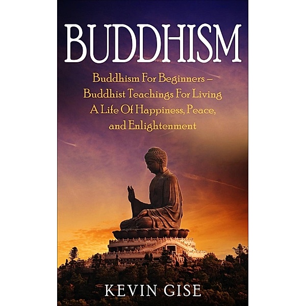 Buddhism: Buddhism For Beginners – Buddhist Teachings For Living A Life Of Happiness, Peace, and Enlightenment!, Kevin Gise