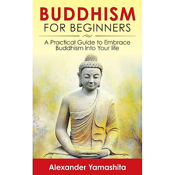 Buddhism For Beginners: A Practical Guide to Embrace Buddhism Into Your Life, Alexander Yamashita