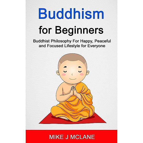 Buddhism For Beginners: Buddhist Philosophy For Happy, Peaceful and Focused Lifestyle For Everyone, Mike J Mclane