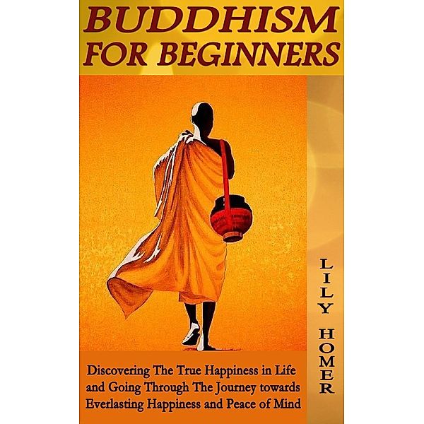 Buddhism for Beginners: Discovering The True Happiness in Life and Going Through The Journey towards Everlasting Happiness and Peace of Mind, Lily Homer