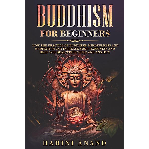 Buddhism for Beginners: How The Practice of Buddhism, Mindfulness and Meditation Can Increase Your Happiness and Help You Deal With Stress and Anxiety, Harini Anand