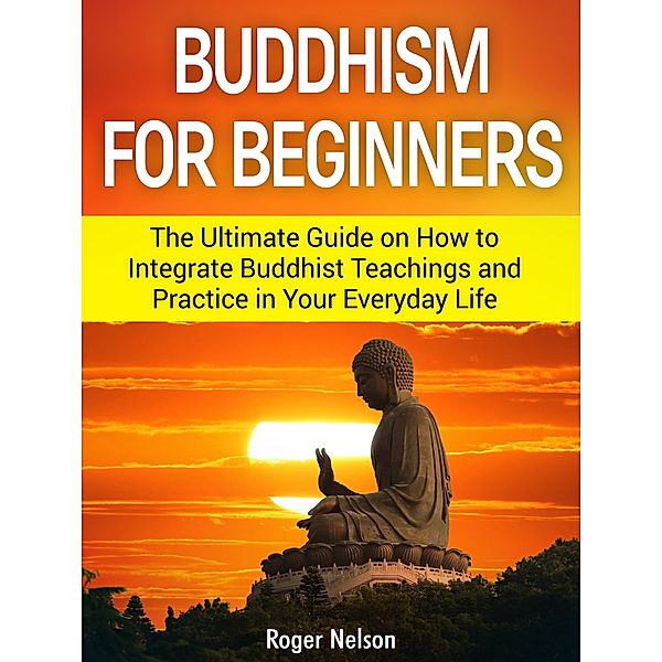 Buddhism for Beginners: The Ultimate Guide on How to Integrate Buddhist Teachings and Practice in Your Everyday Life, Roger Nelson