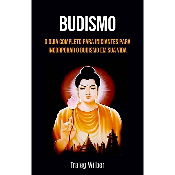 Budismo: O Guia Completo para Iniciantes para Incorporar o Budismo em Sua Vida, Traleg Wilber